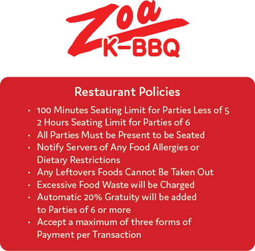 Restaurant Policy 1. 100 Minutes Seating Limit for Parties Less of 5<br />
     2 Hours Seating Limit for Parties of 6<br />
2. All Parties Must be Present to be Seated<br />
3. Notify Servers of Any Food Allergies or Dietary Restrictions<br />
4. Any Leftovers Foods Cannot Be Taken Out<br />
5. Excessive Food Waste will be Charged<br />
6. Automatic 20% Gratuity will be added to Parties of 6 or more<br />
7. Accept a maximum of three forms of Payment per Transaction